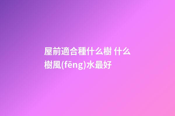 屋前適合種什么樹 什么樹風(fēng)水最好